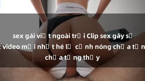 sex gái việt ngoài trời Clip sex gây sốc: Loạt video mới nhất hé lộ cảnh nóng chưa từng thấy