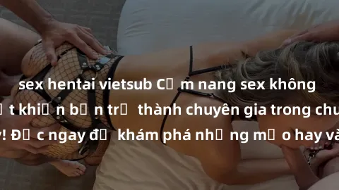 sex hentai vietsub Cẩm nang sex không che: Những bí quyết khiến bạn trở thành chuyên gia trong chuyện ấy! Đọc ngay để khám phá những mẹo hay và bí quyết tình dục không che.