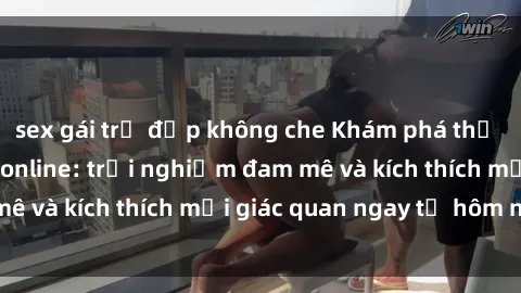 sex gái trẻ đẹp không che Khám phá thế giới mới của sex online: trải nghiệm đam mê và kích thích mọi giác quan ngay từ hôm nay!